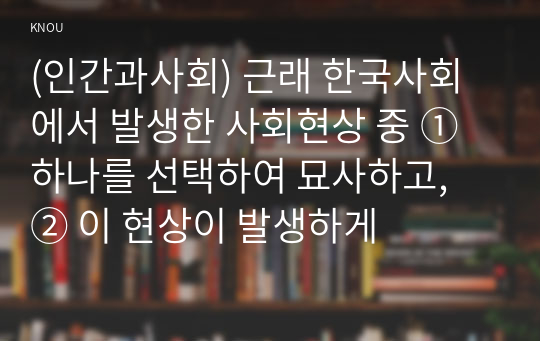 (인간과사회) 근래 한국사회에서 발생한 사회현상 중 ① 하나를 선택하여 묘사하고, ② 이 현상이 발생하게