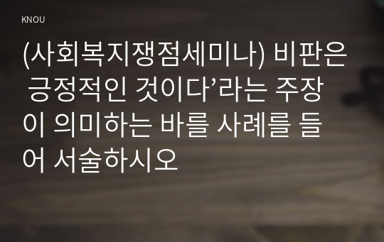 (사회복지쟁점세미나) 비판은 긍정적인 것이다’라는 주장이 의미하는 바를 사례를 들어 서술하시오