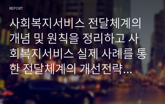 사회복지서비스 전달체계의 개념 및 원칙을 정리하고 사회복지서비스 실제 사례를 통한 전달체계의 개선전략을 제시