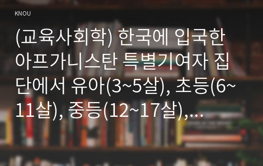 (교육사회학) 한국에 입국한 아프가니스탄 특별기여자 집단에서 유아(3~5살), 초등(6~11살), 중등(12~17살), 성인부모 네 집단 중 한 집단을 선택하여 이들이 재학할 학교(유치원 포함)에서 어떤 교육 프로그램을(what) 어떤 이유에서(why) 어떤 방식으로(how) 실시할 수 있을까에 대해 제안서를 작성하시오