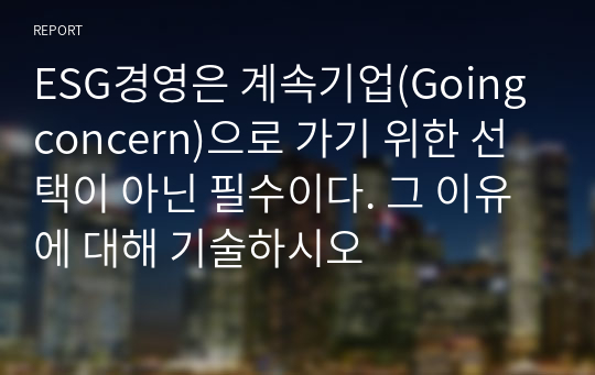 ESG경영은 계속기업(Going concern)으로 가기 위한 선택이 아닌 필수이다. 그 이유에 대해 기술하시오