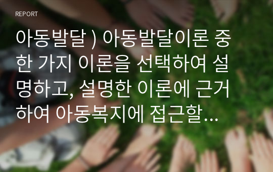 아동발달 ) 아동발달이론 중 한 가지 이론을 선택하여 설명하고, 설명한 이론에 근거하여 아동복지에 접근할 수 있는 관계성 및 실천방법을 본인의 의견으로 기술하시오.