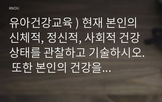 유아건강교육 ) 현재 본인의 신체적, 정신적, 사회적 건강 상태를 관찰하고 기술하시오. 또한 본인의 건강을 개선하기 위해 어떤 노력을 할 수 있는지 구체적인 방안을 제시하시오.