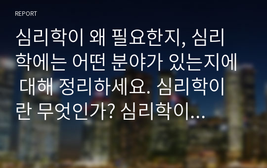 심리학이 왜 필요한지, 심리학에는 어떤 분야가 있는지에 대해 정리하세요. 심리학이란 무엇인가? 심리학이 필요한 이유에 대해 본인의 생각을 논리적으로 정리 심리학이 필요한 이유 정리 실제 심리학의 다양한 활용 사례를 3가지 이상 들어서 논리적으로 정리