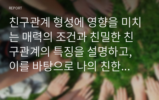 친구관계 형성에 영향을 미치는 매력의 조건과 친밀한 친구관계의 특징을 설명하고, 이를 바탕으로 나의 친한 친구 한 두명과