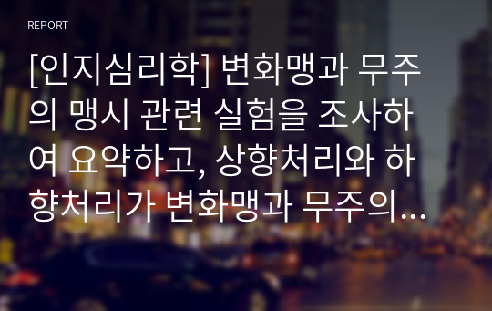 [인지심리학] 변화맹과 무주의 맹시 관련 실험을 조사하여 요약하고, 상향처리와 하향처리가 변화맹과 무주의 맹시에서 어떻게 영향을 끼쳤는지 조사한 실험의 예와 연관지어 기술하세요