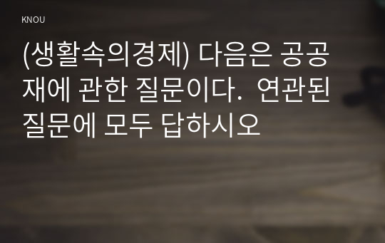 (생활속의경제) 다음은 공공재에 관한 질문이다.  연관된 질문에 모두 답하시오