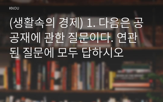 (생활속의 경제) 1. 다음은 공공재에 관한 질문이다. 연관된 질문에 모두 답하시오