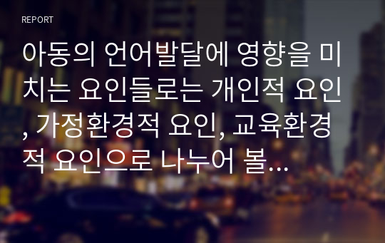 아동의 언어발달에 영향을 미치는 요인들로는 개인적 요인, 가정환경적 요인, 교육환경적 요인으로 나누어 볼 수 있는데, 각각의 요인들의 의미와 특징을 설명하고, 각 요인들 중 아동에게 가장 크게 영향을 미치는 요인이 무엇이라고 생각하는지 자신의 생각을 정리하세요