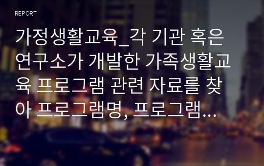 가정생활교육_각 기관 혹은 연구소가 개발한 가족생활교육 프로그램 관련 자료를 찾아 프로그램명, 프로그램 개발배경, 프로그램 목표 (상위목표와 하위목표) 프로그램의 회기별 대용, 교육방법, 평가방법, 강의계획서 등을 작성한 후 소감을 적으세요