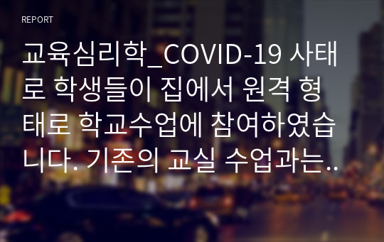 교육심리학_COVID-19 사태로 학생들이 집에서 원격 형태로 학교수업에 참여하였습니다. 기존의 교실 수업과는 다른 방식으로 인해 발생한 다양한 문제와 이를 위한 대처방안, 그리고 효과적인 학습이 이루어질 수 있는 방법을 그동안 학습한 개념과 이론을 바탕으로 본인의 생각을 정리해 보시오