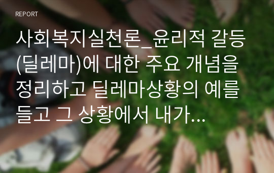 사회복지실천론_윤리적 갈등(딜레마)에 대한 주요 개념을 정리하고 딜레마상황의 예를 들고 그 상황에서 내가 사회복지사라면 어떻게 할 것인가에 대해 정리하시오