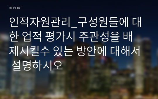 인적자원관리_구성원들에 대한 업적 평가시 주관성을 배제시킬수 있는 방안에 대해서 설명하시오