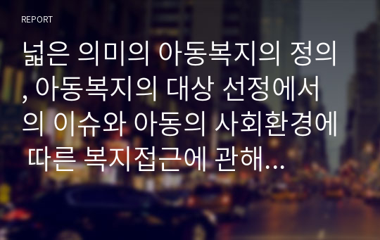 넓은 의미의 아동복지의 정의, 아동복지의 대상 선정에서의 이슈와 아동의 사회환경에 따른 복지접근에 관해 설명