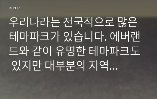 우리나라는 전국적으로 많은 테마파크가 있습니다. 에버랜드와 같이 유명한 테마파크도 있지만 대부분의 지역 테마파크는 그다지 성공적이지 않았습니다. 여러분들이 관심을 가지고 있는 지역 테마파크를 하나 선정하여 다음의 내용으로 과제를 수행해보시길 바랍니다.