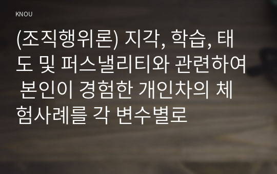 (조직행위론) 지각, 학습, 태도 및 퍼스낼리티와 관련하여 본인이 경험한 개인차의 체험사례를 각 변수별로