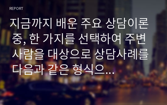 지금까지 배운 주요 상담이론 중, 한 가지를 선택하여 주변 사람을 대상으로 상담사례를 다음과 같은 형식으로 작성해서