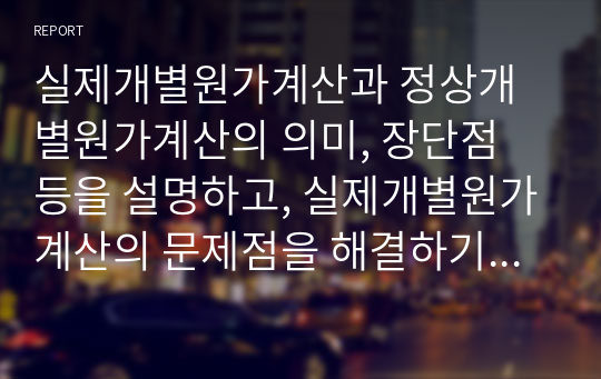 실제개별원가계산과 정상개별원가계산의 의미, 장단점 등을 설명하고, 실제개별원가계산의 문제점을 해결하기 위한