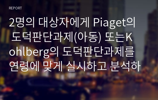 2명의 대상자에게 Piaget의 도덕판단과제(아동) 또는Kohlberg의 도덕판단과제를 연령에 맞게 실시하고 분석하세요.