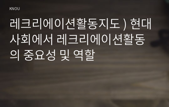 레크리에이션활동지도 ) 현대사회에서 레크리에이션활동의 중요성 및 역할