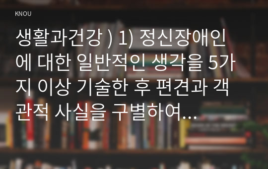 생활과건강 ) 1) 정신장애인에 대한 일반적인 생각을 5가지 이상 기술한 후 편견과 객관적 사실을 구별하여 제시하고, 이에 대한 합리적 이유를 설명하시오