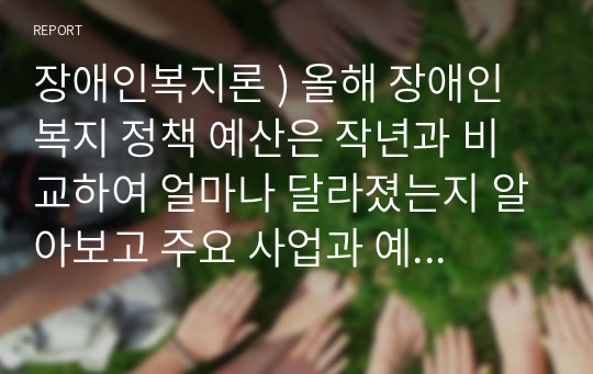 장애인복지론 ) 올해 장애인 복지 정책 예산은 작년과 비교하여 얼마나 달라졌는지 알아보고 주요 사업과 예산 증액 및 삭감된 곳을 알아보시오.