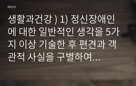 생활과건강 ) 1) 정신장애인에 대한 일반적인 생각을 5가지 이상 기술한 후 편견과 객관적 사실을 구별하여 제시하고, 이에 대한 합리적 이유를 설명하시오 2) 인식 개선을 위한 바람직한 방안을 5가지 이상 제시하시오.