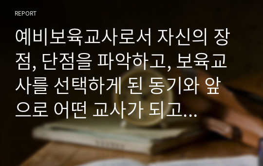 예비보육교사로서 자신의 장점, 단점을 파악하고, 보육교사를 선택하게 된 동기와 앞으로 어떤 교사가 되고 싶은지를 기술하시오.