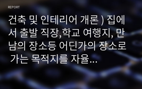 건축 및 인테리어 개론 ) 집에서 출발 직장,학교 여행지, 만남의 장소등 어딘가의 장소로 가는 목적지를 자율적으로 정하고 모든 건축물 골목,도로,자연,사람등 시각적으로 보이는 모든 풍경과 건축물에 대한 오감의 느낌을 순서대로 글로