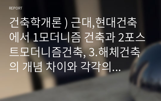 건축학개론 ) 근대,현대건축에서 1모더니즘 건축과 2포스트모더니즘건축, 3.해체건축의 개념 차이와 각각의 건축사례(건축가들포함)들을 비교 정리하여 제출