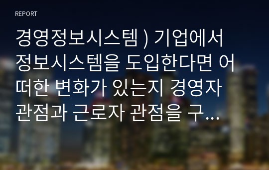 경영정보시스템 ) 기업에서 정보시스템을 도입한다면 어떠한 변화가 있는지 경영자 관점과 근로자 관점을 구분하여 설명하시오