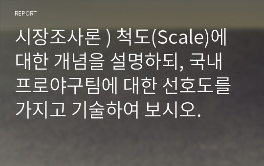 시장조사론 ) 척도(Scale)에 대한 개념을 설명하되, 국내 프로야구팀에 대한 선호도를 가지고 기술하여 보시오.