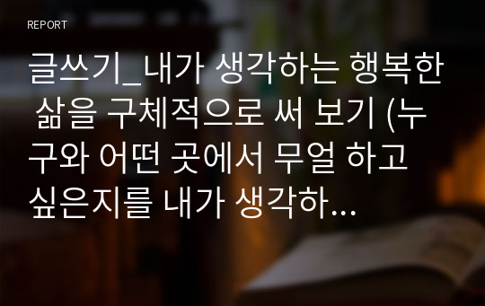 글쓰기_내가 생각하는 행복한 삶을 구체적으로 써 보기 (누구와 어떤 곳에서 무얼 하고 싶은지를 내가 생각하는 행복의 조건과 연결시켜 써보기)