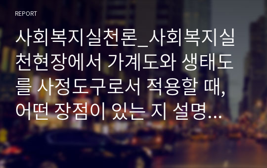 사회복지실천론_사회복지실천현장에서 가계도와 생태도를 사정도구로서 적용할 때, 어떤 장점이 있는 지 설명하고, 본인의 가족 가계도와 생태도를 작성하시오.