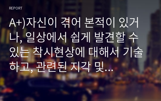 A+)자신이 겪어 본적이 있거나, 일상에서 쉽게 발견할 수 있는 착시현상에 대해서 기술하고, 관련된 지각 및 감각 이론에 대해서 논하시오.