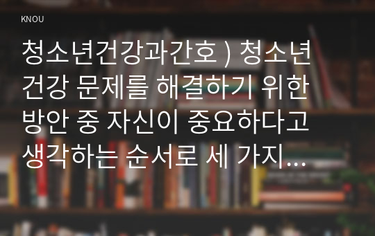 청소년건강과간호 ) 청소년 건강 문제를 해결하기 위한 방안 중 자신이 중요하다고 생각하는 순서로 세 가지를 나열하고, 각각의 중요성에 대한 자신의 견해와 구체적인 실행 방법을 제시하시오.