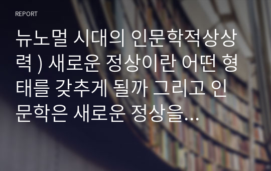 뉴노멀 시대의 인문학적상상력 ) 새로운 정상이란 어떤 형태를 갖추게 될까 그리고 인문학은 새로운 정상을 찾고 구체화하는데 무엇을 할 수 있을까 구체적인 사례를 들어 자신의 논지를 뒷받침 하시오.