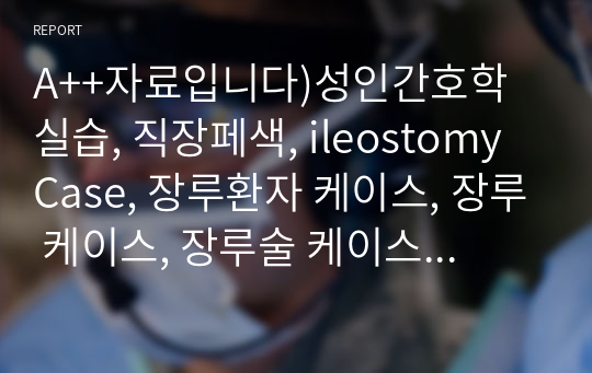 A++자료입니다)성인간호학 실습, 직장페색, ileostomy Case, 장루환자 케이스, 장루 케이스, 장루술 케이스 스터디, 장루술 간호과정, 장루술 간호진단 3가지, 장루 간호