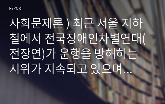 사회 문제론 ) 최근 서울 지하철 전국장애인차별연대(전장연)가 운행을 방해하는 시위가 지속되고 있으며 이에 대한 시민들의 찬성과 반대가 대립