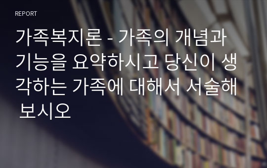 가족복지론 - 가족의 개념과 기능을 요약하시고 당신이 생각하는 가족에 대해서 서술해 보시오