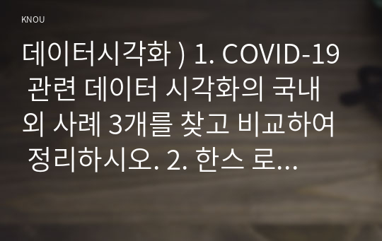 데이터시각화 ) 1. COVID-19 관련 데이터 시각화의 국내외 사례 3개를 찾고 비교하여 정리하시오. 2. 한스 로즈링의 TED 강의(아래의 URL 이용)를 보고 데이터 시각화의 역할 등 느낀 점을 1페이지 이내로