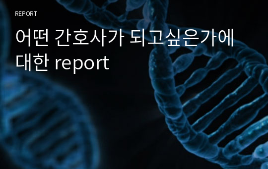 어떤 간호사가 되고싶은가에 대한 report