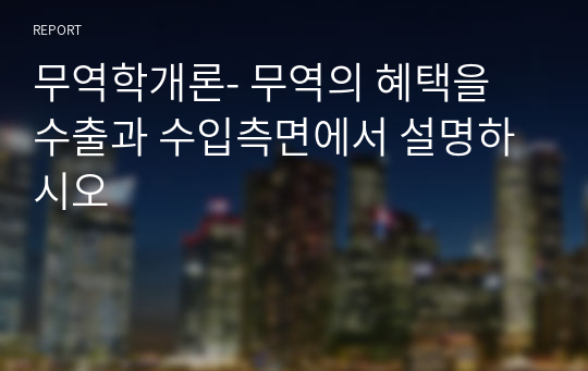 무역학개론- 무역의 혜택을 수출과 수입측면에서 설명하시오