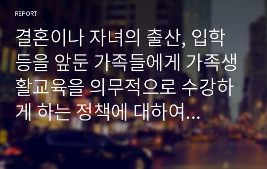 결혼이나 자녀의 출산, 입학 등을 앞둔 가족들에게 가족생활교육을 의무적으로 수강하게 하는 정책에 대하여 찬반의견 및 그 근거를 제시하시오. 2022년 위더스 A+ 건강가정론 토론입니다.