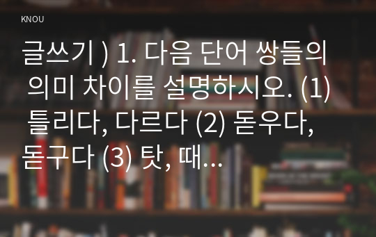 글쓰기 ) 1. 다음 단어 쌍들의 의미 차이를 설명하시오. (1) 틀리다, 다르다 (2) 돋우다, 돋구다 (3) 탓, 때문 (4) 주인공, 장본인 (5) 부딪치다, 부딪히다