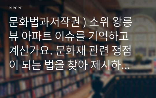 문화법과저작권 ) 소위 왕릉뷰 아파트 이슈를 기억하고 계신가요. 문화재 관련 쟁점이 되는 법을 찾아 제시하고, 둘째, 그에 대한 법적, 또는 이슈가 가지는 문제점을 정리한 후, 셋째, 자신의 생각을 결론부분으로 정리