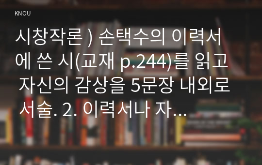 시창작론 ) 손택수의 이력서에 쓴 시(교재 p.244)를 읽고 자신의 감상을 5문장 내외로 서술. 2. 이력서나 자기소개서를 쓴다고 가정하고, 지나온 자신의 삶을 연대기적으로 나열하여 목록을 작성