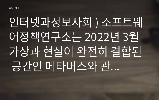 인터넷과정보사회 ) 소프트웨어정책연구소는 2022년 3월 가상과 현실이 완전히 결합된 공간인 메타버스와 관련하여 메타버스, 일하는 방식을 바꾸다라는 보고서를 발표하였다.