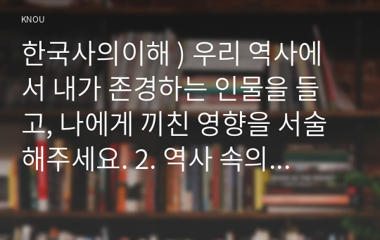 한국사의이해 ) 우리 역사에서 내가 존경하는 인물을 들고, 나에게 끼친 영향을 서술해주세요. 2. 역사 속의 자신의 삶을 다음 세대의 사람들에게 전달한다면 담고 싶은 내용은