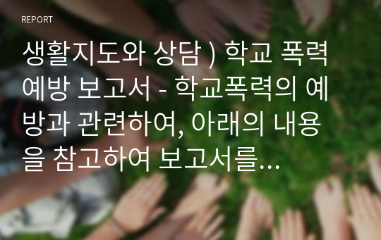 생활지도와 상담 ) 학교 폭력 예방 보고서 - 학교폭력의 예방과 관련하여, 아래의 내용을 참고하여 보고서를 작성하시오.